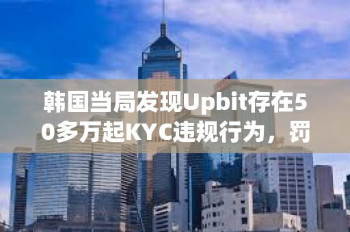 韓國當局發現Upbit存在50多萬起KYC違規行為，罰款或達343億美元