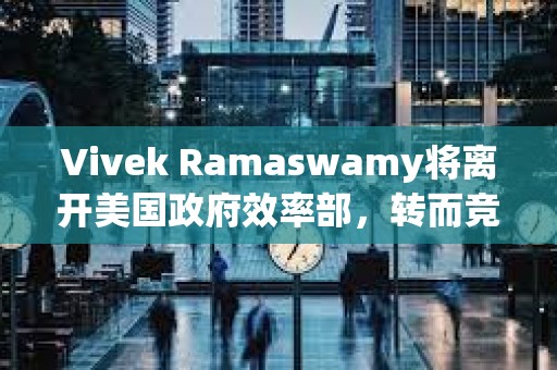 Vivek Ramaswamy將離開美國政府效率部，轉(zhuǎn)而競選俄亥俄州州長