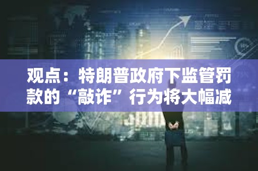 觀點：特朗普政府下監管罰款的“敲詐”行為將大幅減少