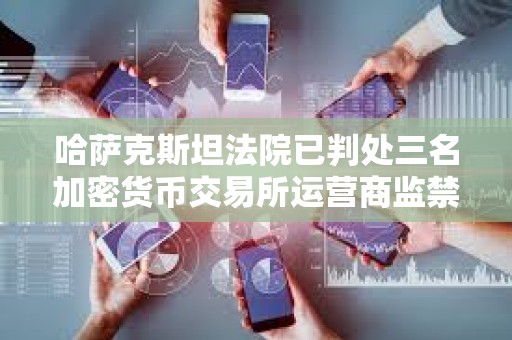 哈薩克斯坦法院已判處三名加密貨幣交易所運營商監禁