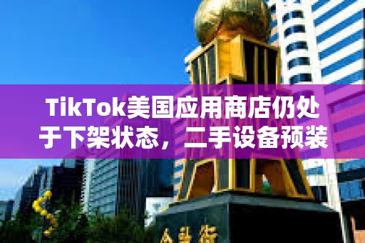 TikTok美國應用商店仍處于下架狀態，二手設備預裝售價高達5萬美元