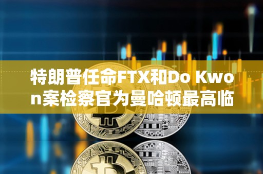 特朗普任命FTX和Do Kwon案檢察官為曼哈頓最高臨時聯邦檢察官