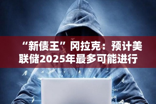 “新債王”岡拉克：預計美聯儲2025年最多可能進行兩次降息，且一次降息可以作為基本情景