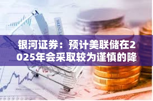 銀河證券：預計美聯儲在2025年會采取較為謹慎的降息路徑