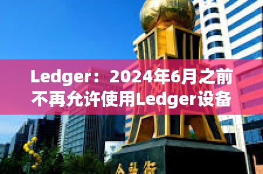 Ledger：2024年6月之前不再允許使用Ledger設備進行盲簽