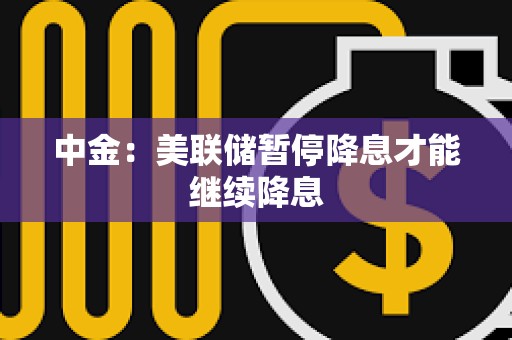 中金：美聯(lián)儲(chǔ)暫停降息才能繼續(xù)降息