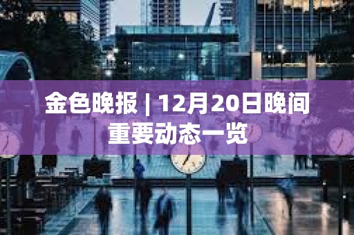 金色晚報 | 12月20日晚間重要動態一覽