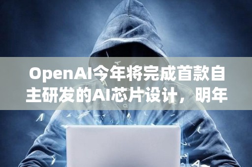 OpenAI今年將完成首款自主研發(fā)的AI芯片設(shè)計(jì)，明年料量產(chǎn)