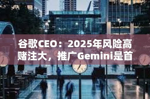 谷歌CEO：2025年風險高賭注大，推廣Gemini是首要任務