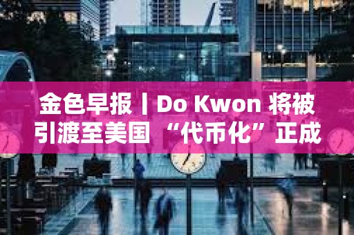 金色早報丨Do Kwon 將被引渡至美國 “代幣化”正成為華爾街新寵