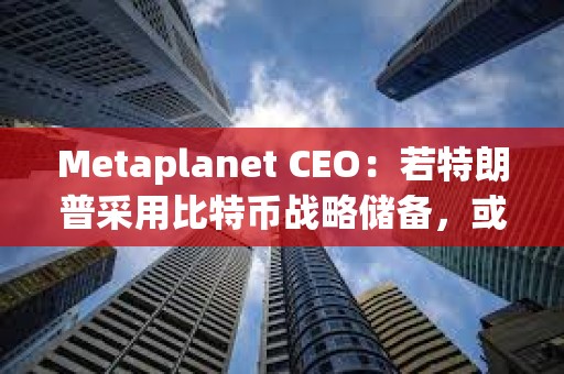 Metaplanet CEO：若特朗普采用比特幣戰(zhàn)略儲備，或有亞洲國家效仿