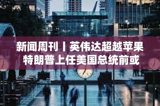 新聞周刊丨英偉達超越蘋果 特朗普上任美國總統前或先被判刑
