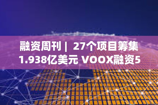 融資周刊 |  27個項目籌集1.938億美元 VOOX融資5000萬美元