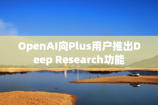 OpenAI向Plus用戶推出Deep Research功能