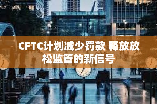 CFTC計劃減少罰款 釋放放松監管的新信號