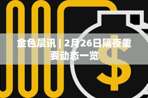 金色晨訊 | 2月26日隔夜重要動態一覽