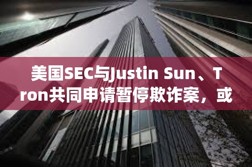 美國SEC與Justin Sun、Tron共同申請暫停欺詐案，或達成和解