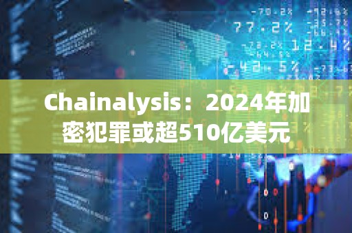 Chainalysis：2024年加密犯罪或超510億美元