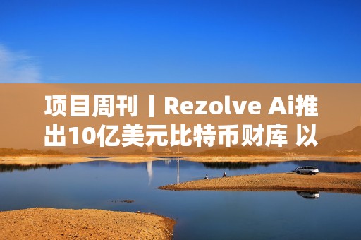 項目周刊丨Rezolve Ai推出10億美元比特幣財庫 以太坊的 Pectra 升級測試網上線
