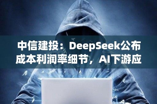 中信建投：DeepSeek公布成本利潤率細節，AI下游應用場景加速落地