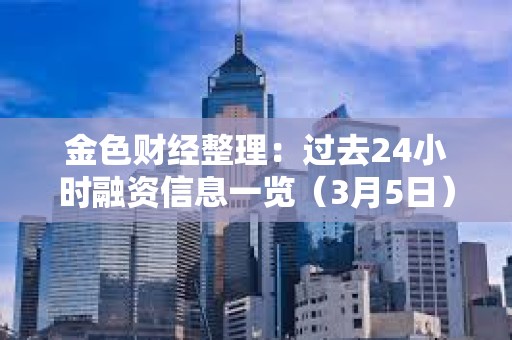 金色財經整理：過去24小時融資信息一覽（3月5日）