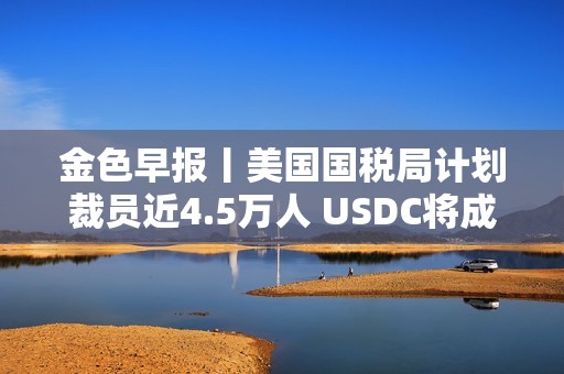 金色早報(bào)丨美國(guó)國(guó)稅局計(jì)劃裁員近4.5萬人 USDC將成為日本首個(gè)美元穩(wěn)定幣