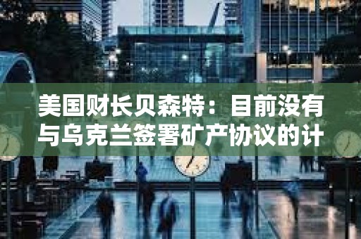 美國(guó)財(cái)長(zhǎng)貝森特：目前沒有與烏克蘭簽署礦產(chǎn)協(xié)議的計(jì)劃