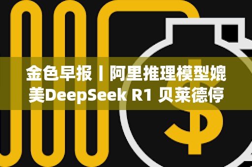 金色早報(bào)丨阿里推理模型媲美DeepSeek R1 貝萊德停止出售BTC