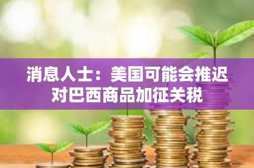 消息人士：美國可能會推遲對巴西商品加征關(guān)稅
