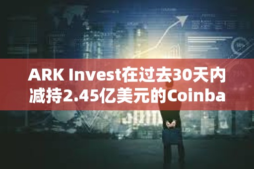 ARK Invest在過去30天內(nèi)減持2.45億美元的Coinbase和GBTC股票