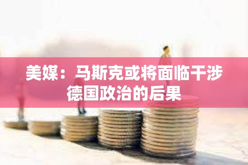 美媒：馬斯克或將面臨干涉德國政治的后果