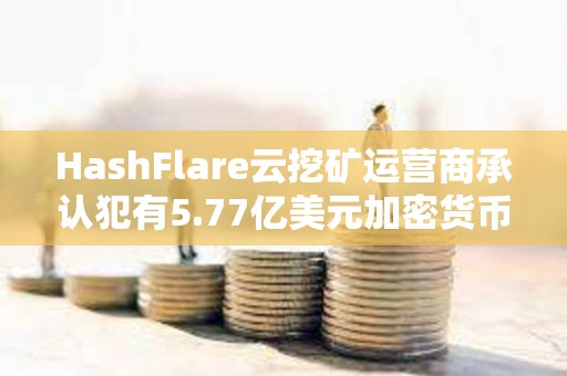 HashFlare云挖礦運營商承認犯有5.77億美元加密貨幣欺詐罪