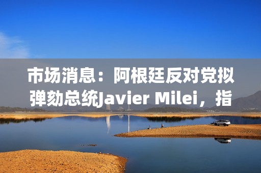 市場消息：阿根廷反對黨擬彈劾總統Javier Milei，指控其推廣加密貨幣rug pull