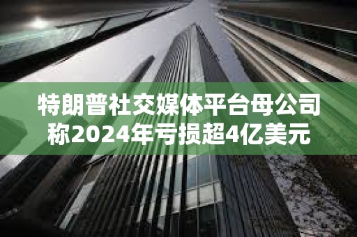 特朗普社交媒體平臺母公司稱2024年虧損超4億美元