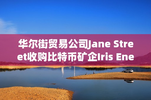 華爾街貿易公司Jane Street收購比特幣礦企Iris Energy 6%的股份