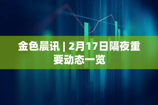 金色晨訊 | 2月17日隔夜重要動態一覽