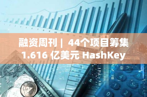 融資周刊 |  44個項目籌集 1.616 億美元 HashKey Group獲3000萬美元融資