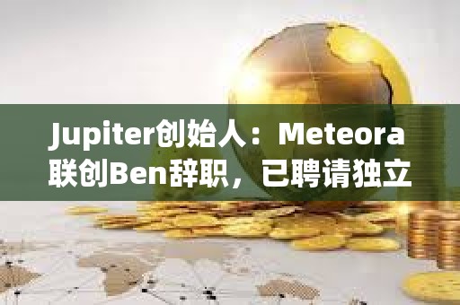 Jupiter創始人：Meteora聯創Ben辭職，已聘請獨立第三方律所出具LIBRA調查報告