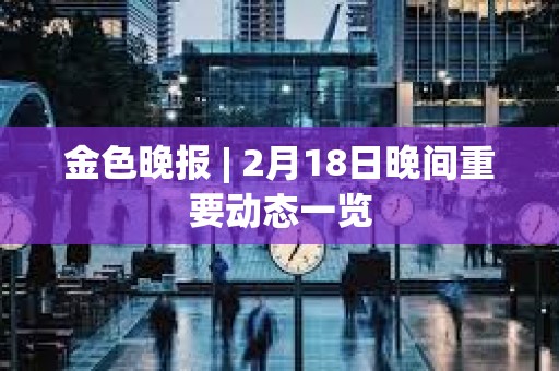 金色晚報 | 2月18日晚間重要動態一覽