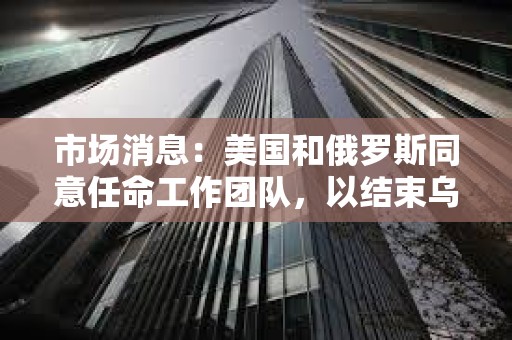 市場消息：美國和俄羅斯同意任命工作團隊，以結束烏克蘭沖突