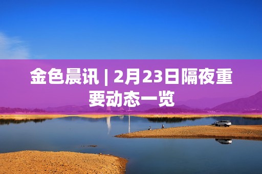 金色晨訊 | 2月23日隔夜重要動態一覽