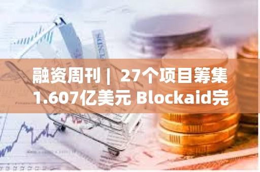 融資周刊 |  27個項目籌集1.607億美元 Blockaid完成5000萬美元B輪融資