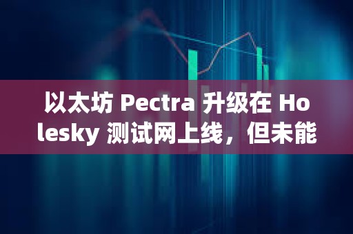 以太坊 Pectra 升級在 Holesky 測試網上線，但未能完成最終確認