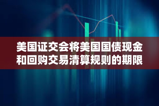 美國證交會將美國國債現(xiàn)金和回購交易清算規(guī)則的期限延長一年