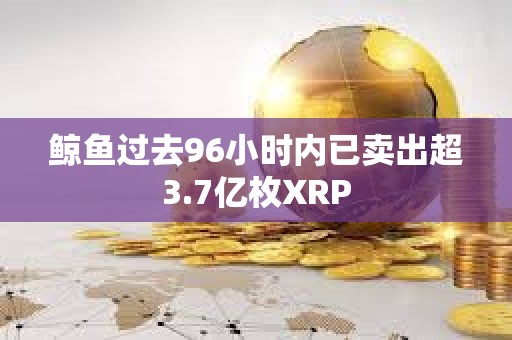 鯨魚過去96小時內已賣出超3.7億枚XRP