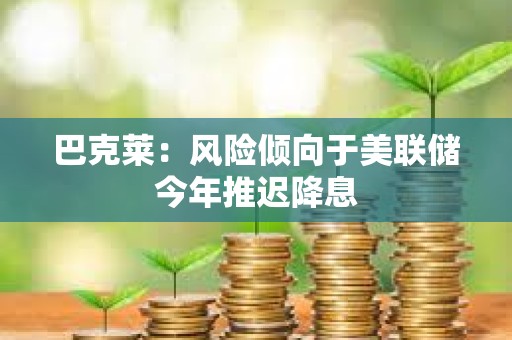 巴克萊：風險傾向于美聯儲今年推遲降息