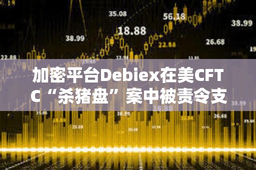 加密平臺Debiex在美CFTC“殺豬盤”案中被責(zé)令支付250萬美元