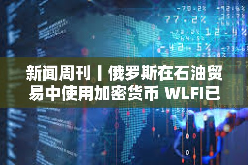 新聞周刊丨俄羅斯在石油貿易中使用加密貨幣 WLFI已結束公開發行