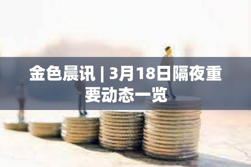 金色晨訊 | 3月18日隔夜重要動態一覽