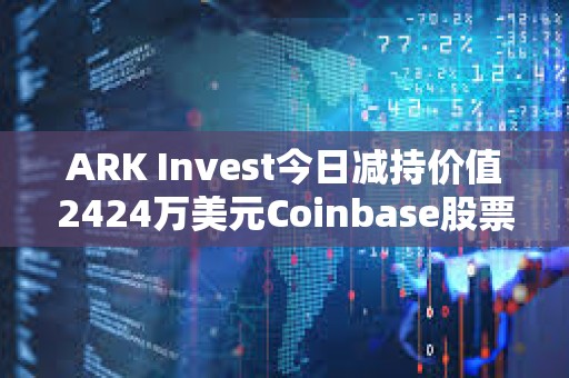 ARK Invest今日減持價值2424萬美元Coinbase股票和1427萬美元GBTC